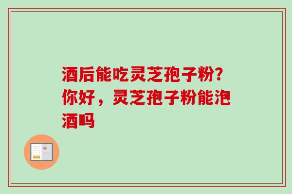 酒后能吃灵芝孢子粉？你好，灵芝孢子粉能泡酒吗