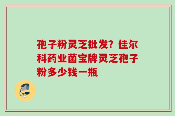 孢子粉灵芝批发？佳尔科药业菌宝牌灵芝孢子粉多少钱一瓶
