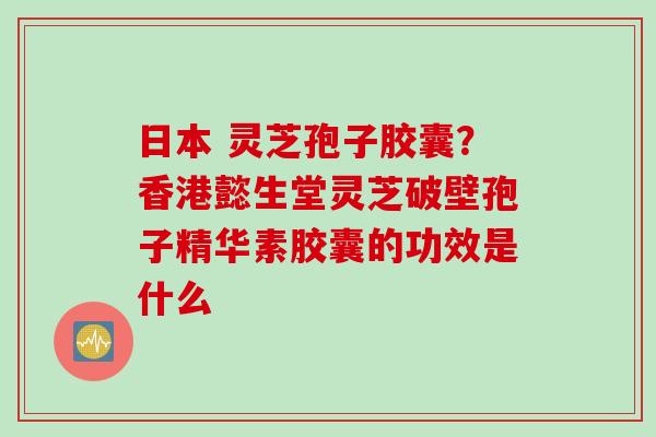 日本 灵芝孢子胶囊？香港懿生堂灵芝破壁孢子精华素胶囊的功效是什么
