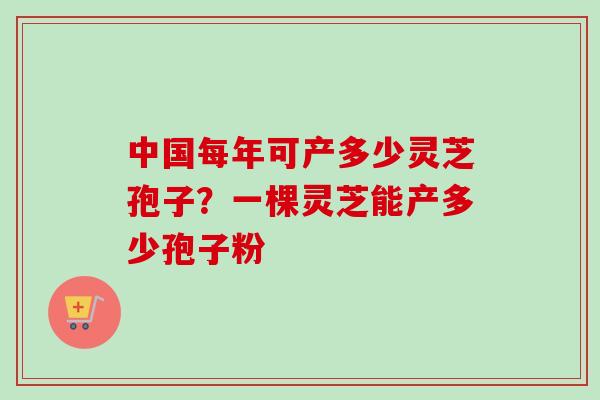中国每年可产多少灵芝孢子?一棵灵芝能产多少孢子粉 中国每年可产多少灵芝孢子?一棵灵芝能产多少孢子粉