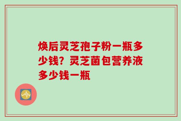 焕后灵芝孢子粉一瓶多少钱？灵芝菌包营养液多少钱一瓶