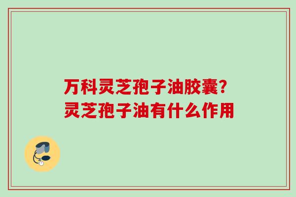 万科灵芝孢子油胶囊？灵芝孢子油有什么作用