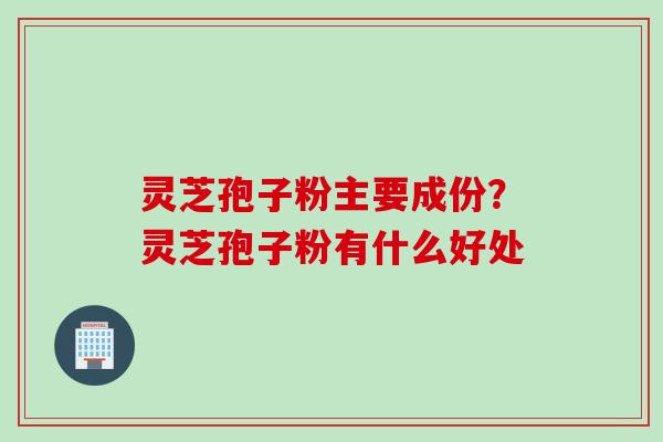 灵芝孢子粉主要成份?灵芝孢子粉有什么好处 灵芝孢子粉主要成份?灵芝孢子粉有什么好处
