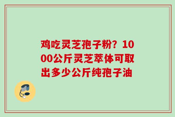 鸡吃灵芝孢子粉？1000公斤灵芝萃体可取出多少公斤纯孢子油