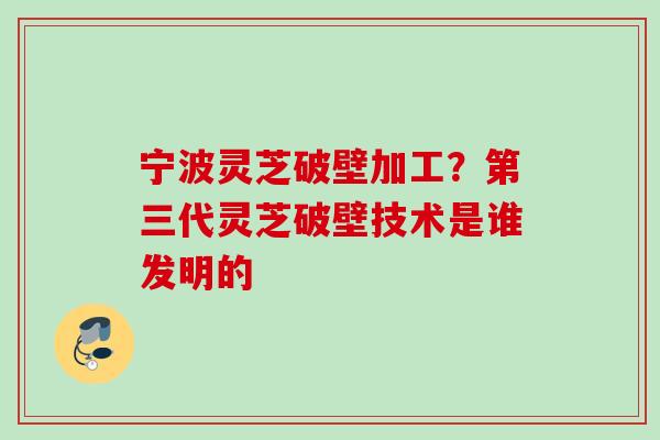 宁波灵芝破壁加工?第三代灵芝破壁技术是谁发明的 宁波灵芝破壁加工?第三代灵芝破壁技术是谁发明的