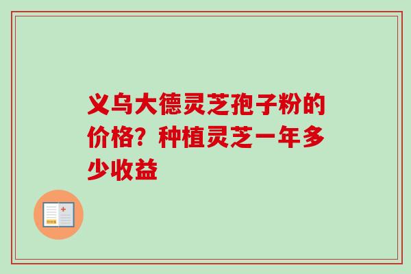 义乌大德灵芝孢子粉的价格？种植灵芝一年多少收益