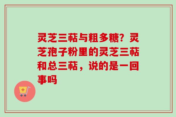 灵芝三萜与粗多糖？灵芝孢子粉里的灵芝三萜和总三萜，说的是一回事吗