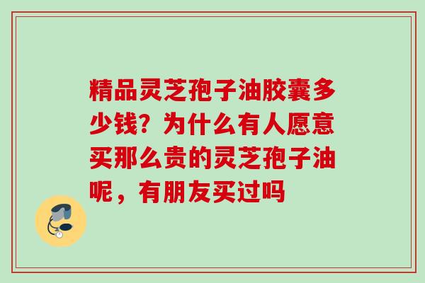 精品灵芝孢子油胶囊多少钱？为什么有人愿意买那么贵的灵芝孢子油呢，有朋友买过吗