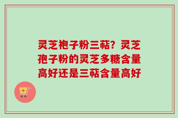 灵芝袍子粉三萜？灵芝孢子粉的灵芝多糖含量高好还是三萜含量高好