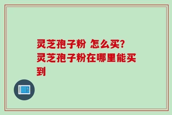 灵芝孢子粉 怎么买？灵芝孢子粉在哪里能买到