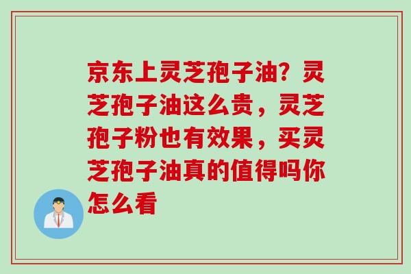 京东上灵芝孢子油？灵芝孢子油这么贵，灵芝孢子粉也有效果，买灵芝孢子油真的值得吗你怎么看