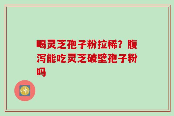 喝灵芝孢子粉拉稀？腹泻能吃灵芝破壁孢子粉吗