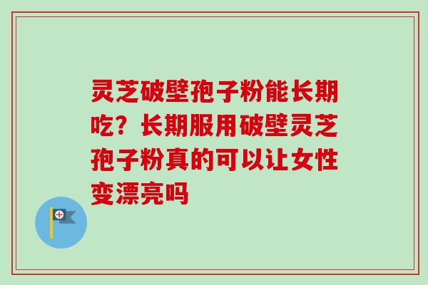 灵芝破壁孢子粉能长期吃?长期服用破壁灵芝孢子粉真的可以让女性变漂亮吗 灵芝破壁孢子粉能长期吃?长期服用破壁灵芝孢子粉真的可以让女性变漂亮吗