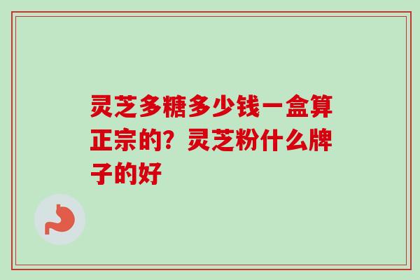 灵芝多糖多少钱一盒算正宗的？灵芝粉什么牌子的好