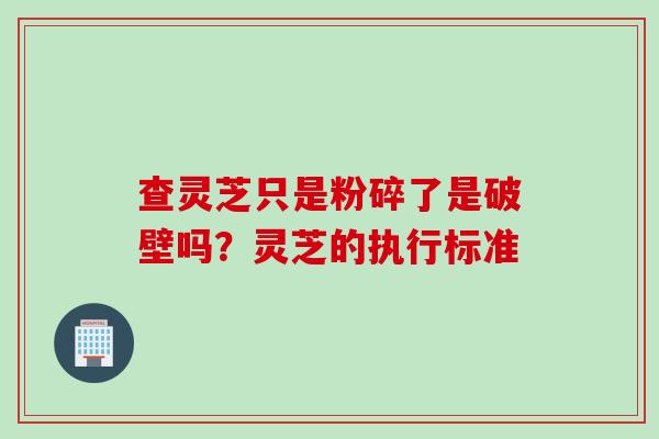 查灵芝只是粉碎了是破壁吗？灵芝的执行标准