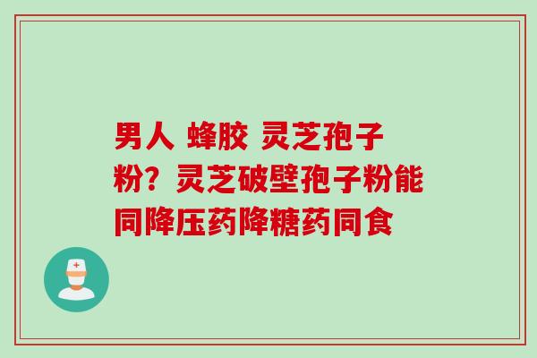 男人 蜂胶 灵芝孢子粉？灵芝破壁孢子粉能同降压药降糖药同食