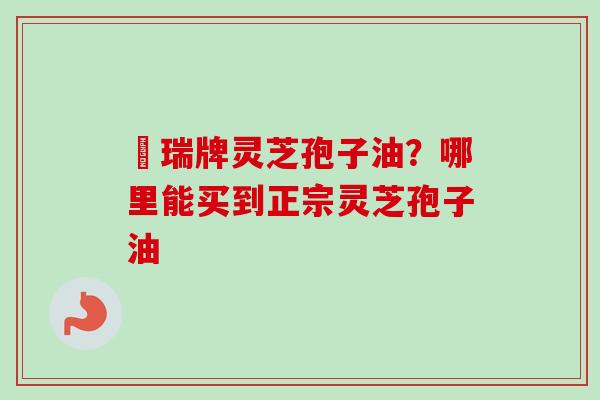 釆瑞牌灵芝孢子油？哪里能买到正宗灵芝孢子油