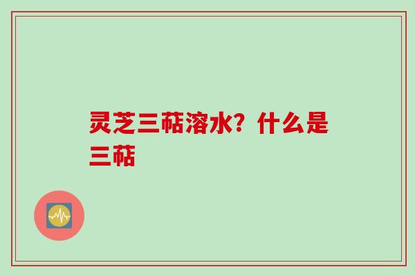 灵芝三萜溶水？什么是三萜