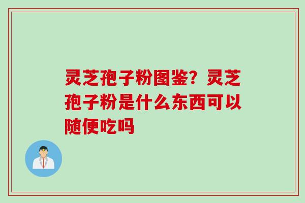 灵芝孢子粉图鉴？灵芝孢子粉是什么东西可以随便吃吗