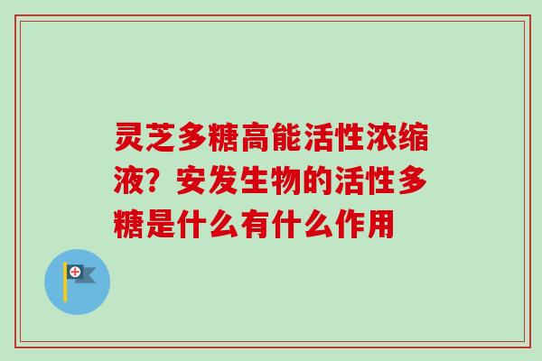 灵芝多糖高能活性浓缩液?安发生物的活性多糖是什么有什么作用 灵芝多糖高能活性浓缩液?安发生物的活性多糖是什么有什么作用