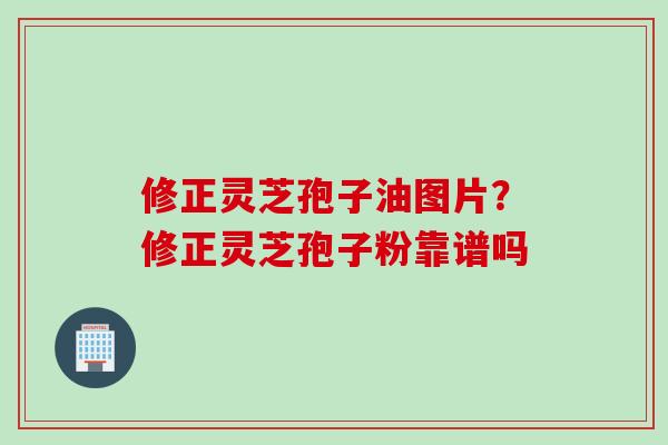 修正灵芝孢子油图片？修正灵芝孢子粉靠谱吗