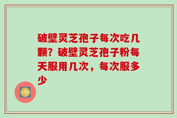 破壁灵芝孢子每次吃几颗？破壁灵芝孢子粉每天服用几次，每次服多少