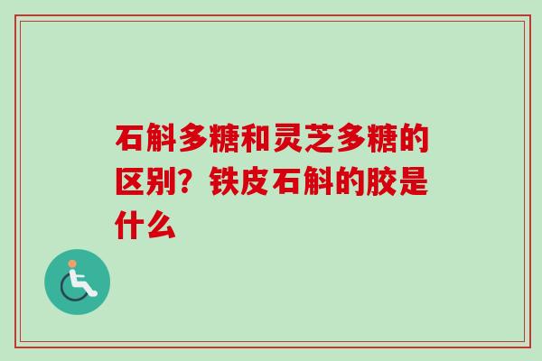 石斛多糖和灵芝多糖的区别？铁皮石斛的胶是什么