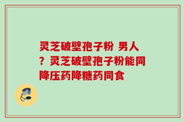 灵芝破壁孢子粉 男人？灵芝破壁孢子粉能同降压药降糖药同食