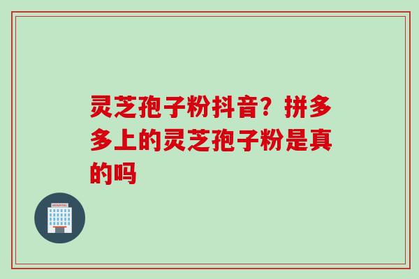 灵芝孢子粉抖音？拼多多上的灵芝孢子粉是真的吗