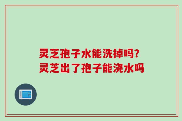 灵芝孢子水能洗掉吗？灵芝出了孢子能浇水吗