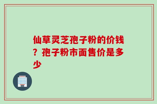 仙草灵芝孢子粉的价钱？孢子粉市面售价是多少