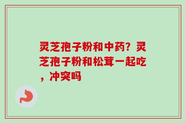 灵芝孢子粉和中药？灵芝孢子粉和松茸一起吃，冲突吗