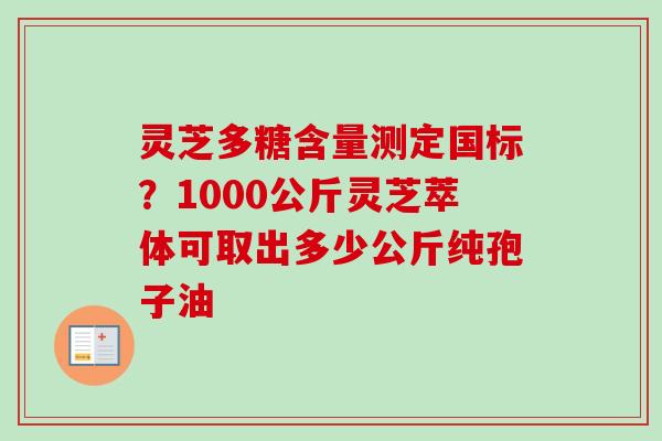 灵芝多糖含量测定国标？1000公斤灵芝萃体可取出多少公斤纯孢子油