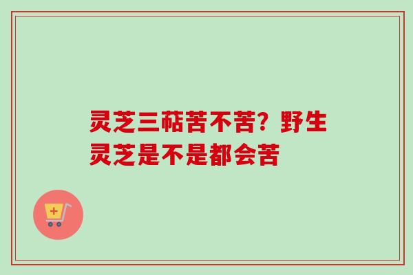 灵芝三萜苦不苦？野生灵芝是不是都会苦