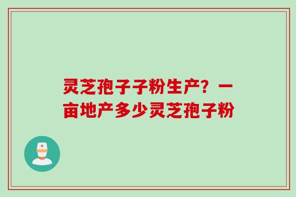 灵芝孢子子粉生产？一亩地产多少灵芝孢子粉
