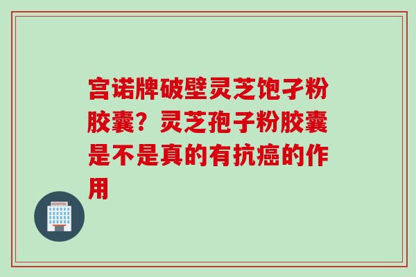 宫诺牌破壁灵芝饱孑粉胶囊？灵芝孢子粉胶囊是不是真的有抗癌的作用