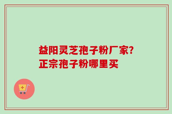 益阳灵芝孢子粉厂家？正宗孢子粉哪里买