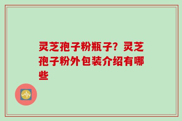 灵芝孢子粉瓶子？灵芝孢子粉外包装介绍有哪些