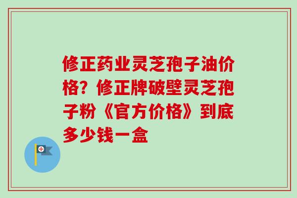 修正药业灵芝孢子油价格？修正牌破壁灵芝孢子粉《官方价格》到底多少钱一盒