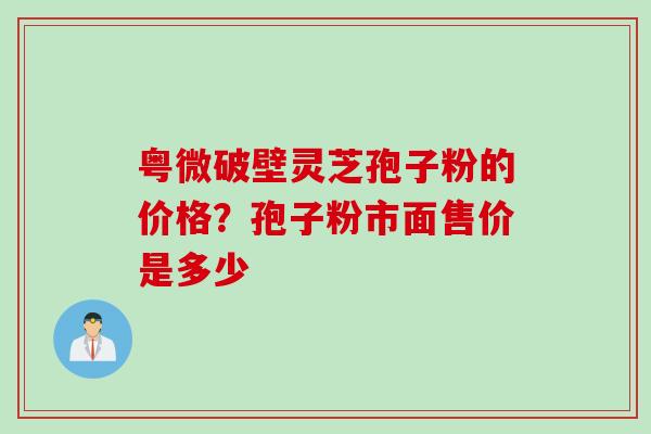 粤微破壁灵芝孢子粉的价格？孢子粉市面售价是多少