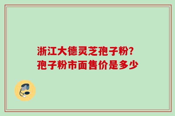 浙江大德灵芝孢子粉？孢子粉市面售价是多少