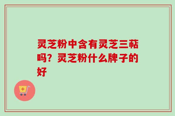 灵芝粉中含有灵芝三萜吗?灵芝粉什么牌子的好 灵芝粉中含有灵芝三萜吗?灵芝粉什么牌子的好