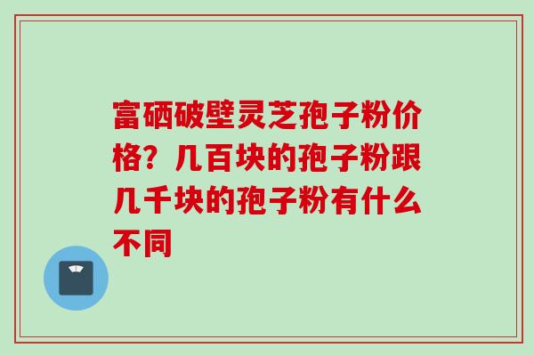 富硒破壁灵芝孢子粉价格？几百块的孢子粉跟几千块的孢子粉有什么不同
