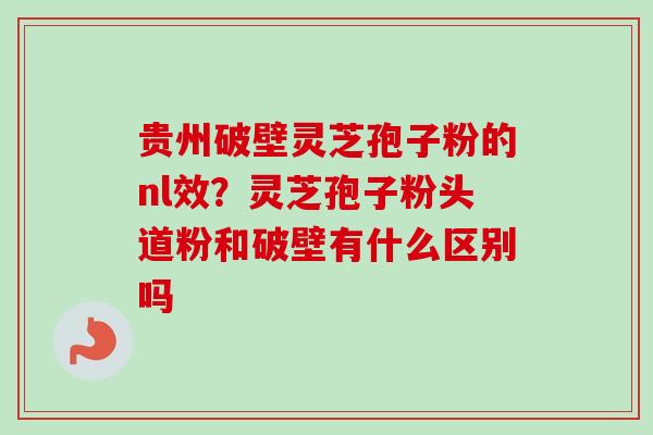 贵州破壁灵芝孢子粉的nl效？灵芝孢子粉头道粉和破壁有什么区别吗