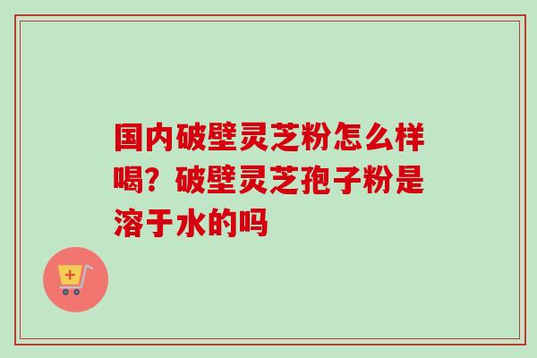 国内破壁灵芝粉怎么样喝?破壁灵芝孢子粉是溶于水的吗 国内破壁灵芝粉怎么样喝?破壁灵芝孢子粉是溶于水的吗