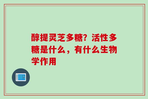 醇提灵芝多糖？活性多糖是什么，有什么生物学作用