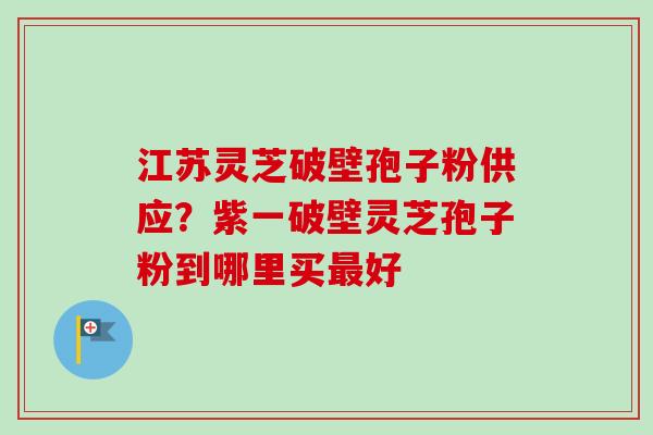 江苏灵芝破壁孢子粉供应？紫一破壁灵芝孢子粉到哪里买最好