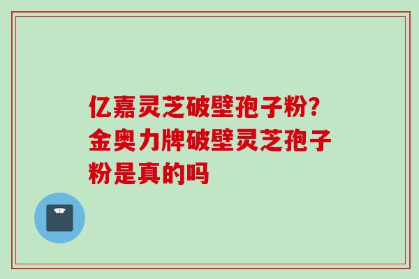亿嘉灵芝破壁孢子粉？金奥力牌破壁灵芝孢子粉是真的吗