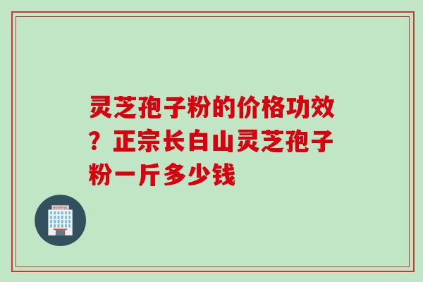 灵芝孢子粉的价格功效？正宗长白山灵芝孢子粉一斤多少钱