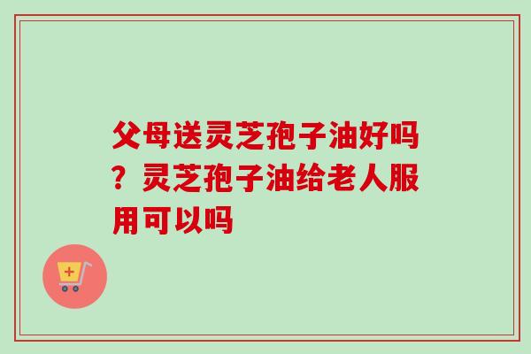 父母送灵芝孢子油好吗？灵芝孢子油给老人服用可以吗